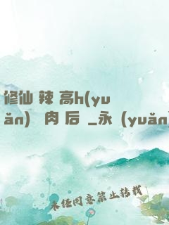 修仙 辣 高h(yuǎn) 濃肉 后宮